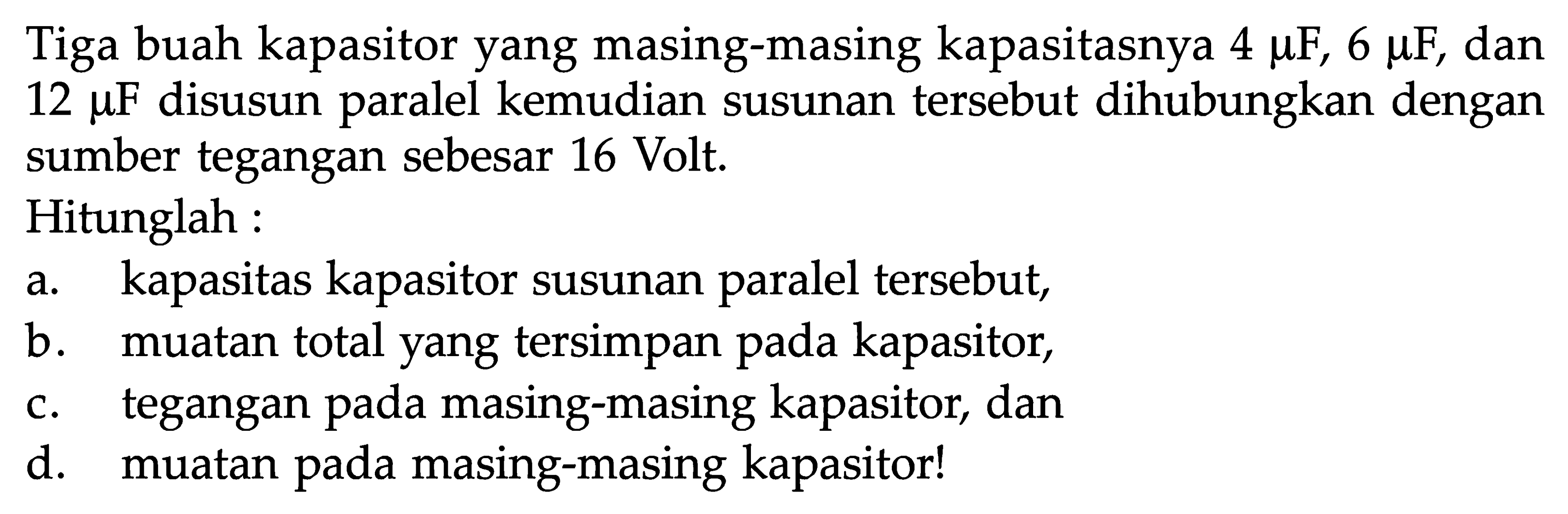 Tiga buah kapasitor yang masing-masing kapasitasnya 4 muF, 6 muF, dan 12 muF  disusun paralel kemudian susunan tersebut dihubungkan dengan sumber tegangan sebesar 16 Volt.Hitunglah:a. kapasitas kapasitor susunan paralel tersebut,b. muatan total yang tersimpan pada kapasitor,c. tegangan pada masing-masing kapasitor, dand. muatan pada masing-masing kapasitor!