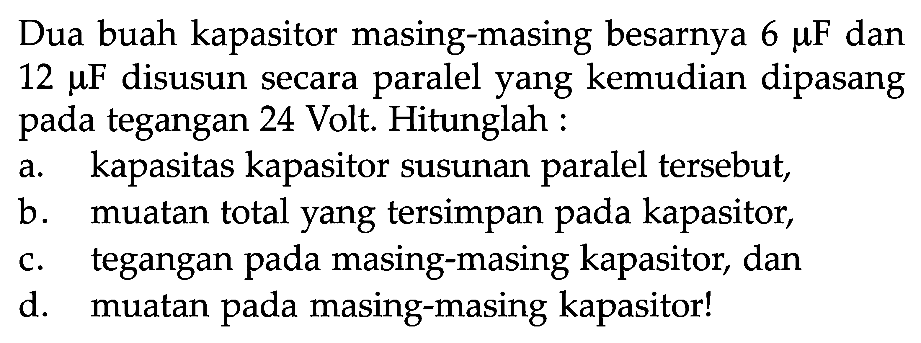 Dua buah kapasitor masing-masing besarnya  6 muF dan 12 muF disusun secara paralel yang kemudian dipasang pada tegangan 24 Volt. Hitunglah :a. kapasitas kapasitor susunan paralel tersebut,b. muatan total yang tersimpan pada kapasitor,c. tegangan pada masing-masing kapasitor, dand. muatan pada masing-masing kapasitor!