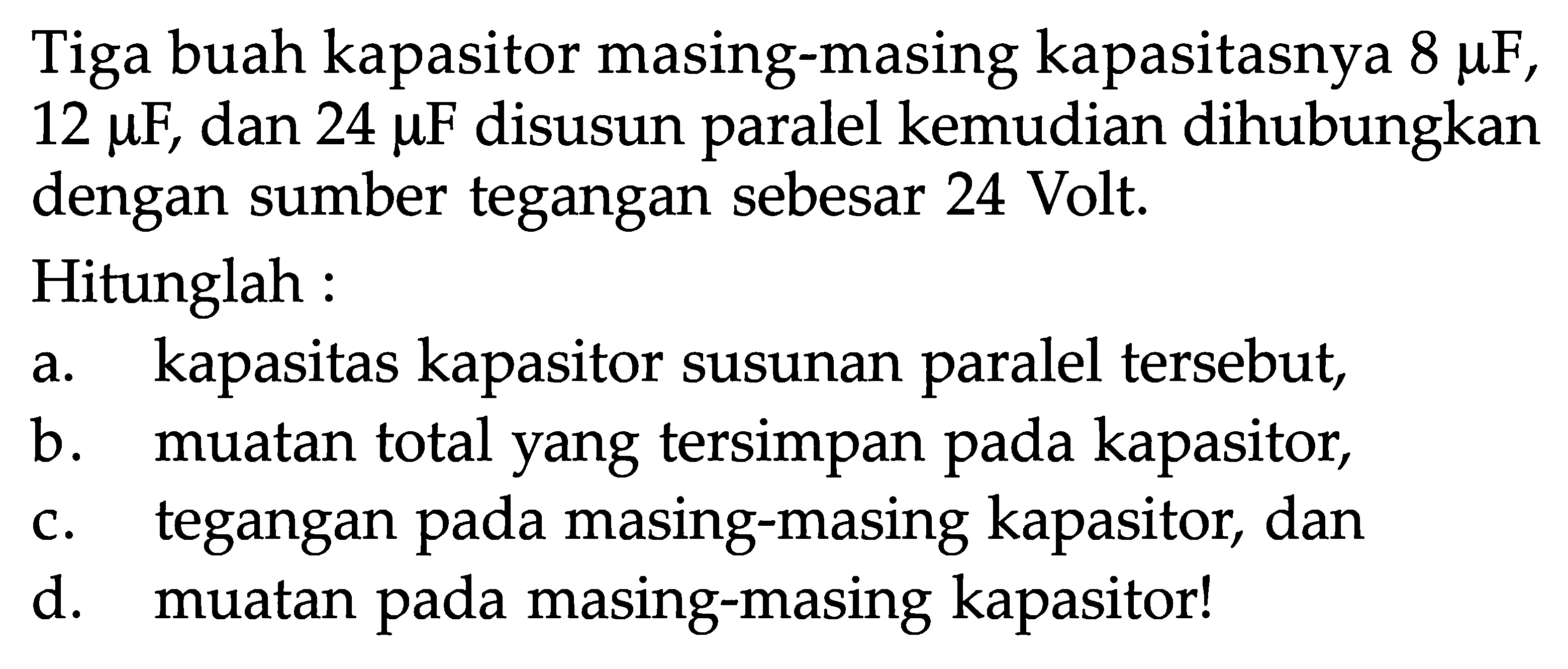 Tiga buah kapasitor masing-masing kapasitasnya 8 muF, 12 muF, dan 24 muF disusun paralel kemudian dihubungkan dengan sumber tegangan sebesar 24 Volt. Hitunglah : a. kapasitas kapasitor susunan paralel tersebut, b. muatan total yang tersimpan pada kapasitor, c. tegangan pada masing-masing kapasitor; dan d. muatan pada masing-masing kapasitor!