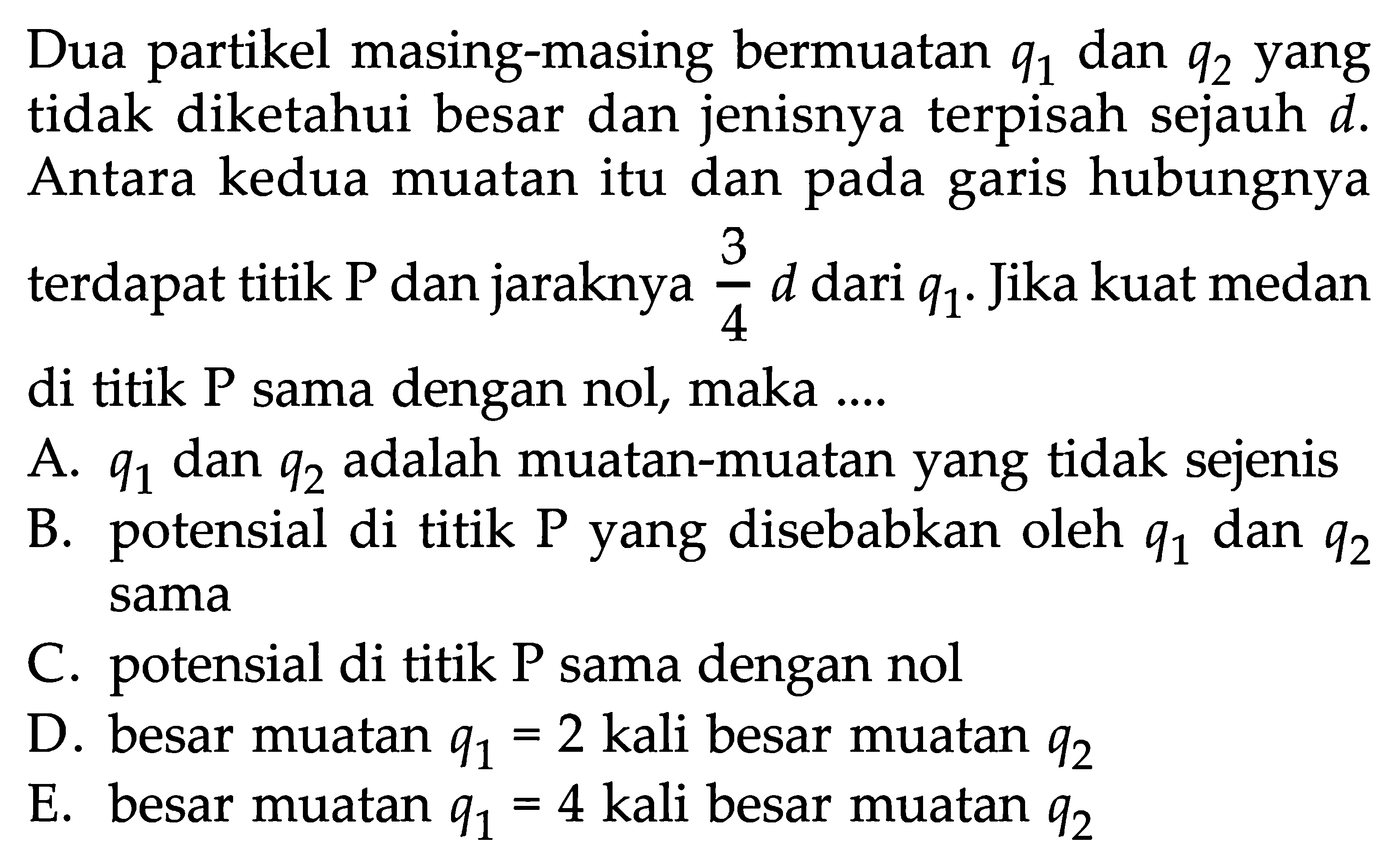 Dua partikel masing-masing bermuatan q1 dan q2 yang tidak diketahui besar dan jenisnya terpisah sejauh d. Antara kedua muatan itu dan pada garis hubungnya terdapat titik P dan jaraknya 3/4 d dari q1. Jika kuat medan di titik P sama dengan nol, maka ....