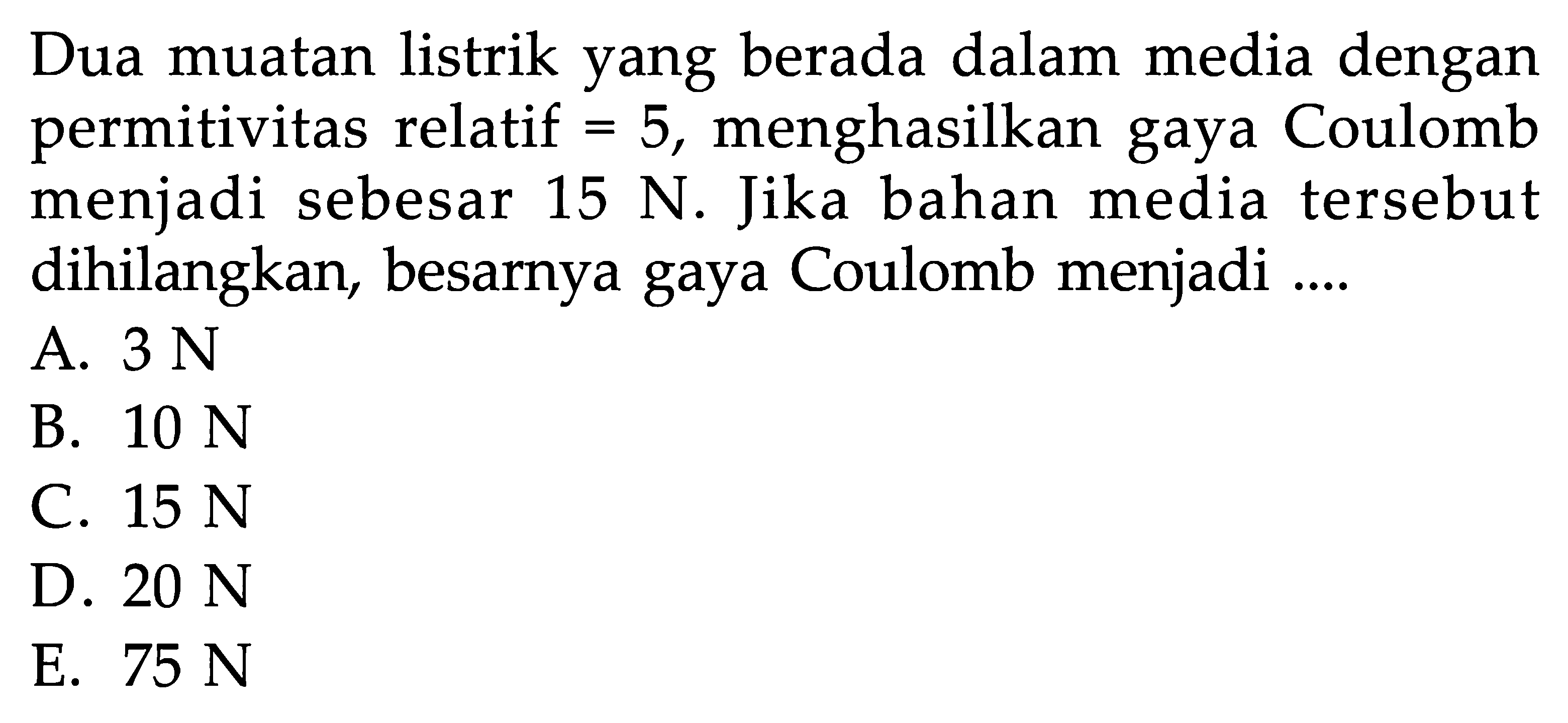 Dua muatan listrik yang berada dalam media dengan permitivitas relatif = 5, menghasilkan gaya Coulomb menjadi sebesar  15 N . Jika bahan media tersebut dihilangkan, besarnya gaya Coulomb menjadi ....