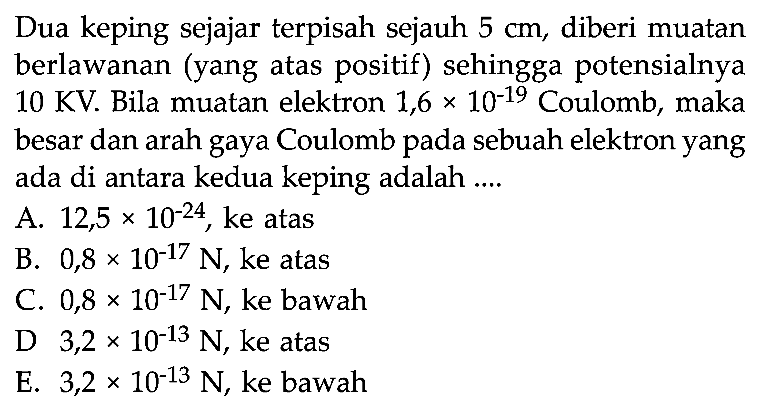 Dua keping sejajar terpisah sejauh 5 cm, diberi muatan berlawanan (yang atas positif) sehingga potensialnya 10 KV. Bila muatan elektron 1,6 x 10^-19 Coulomb, maka besar dan arah gaya Coulomb pada sebuah elektron yang ada di antara kedua keping adalah ....