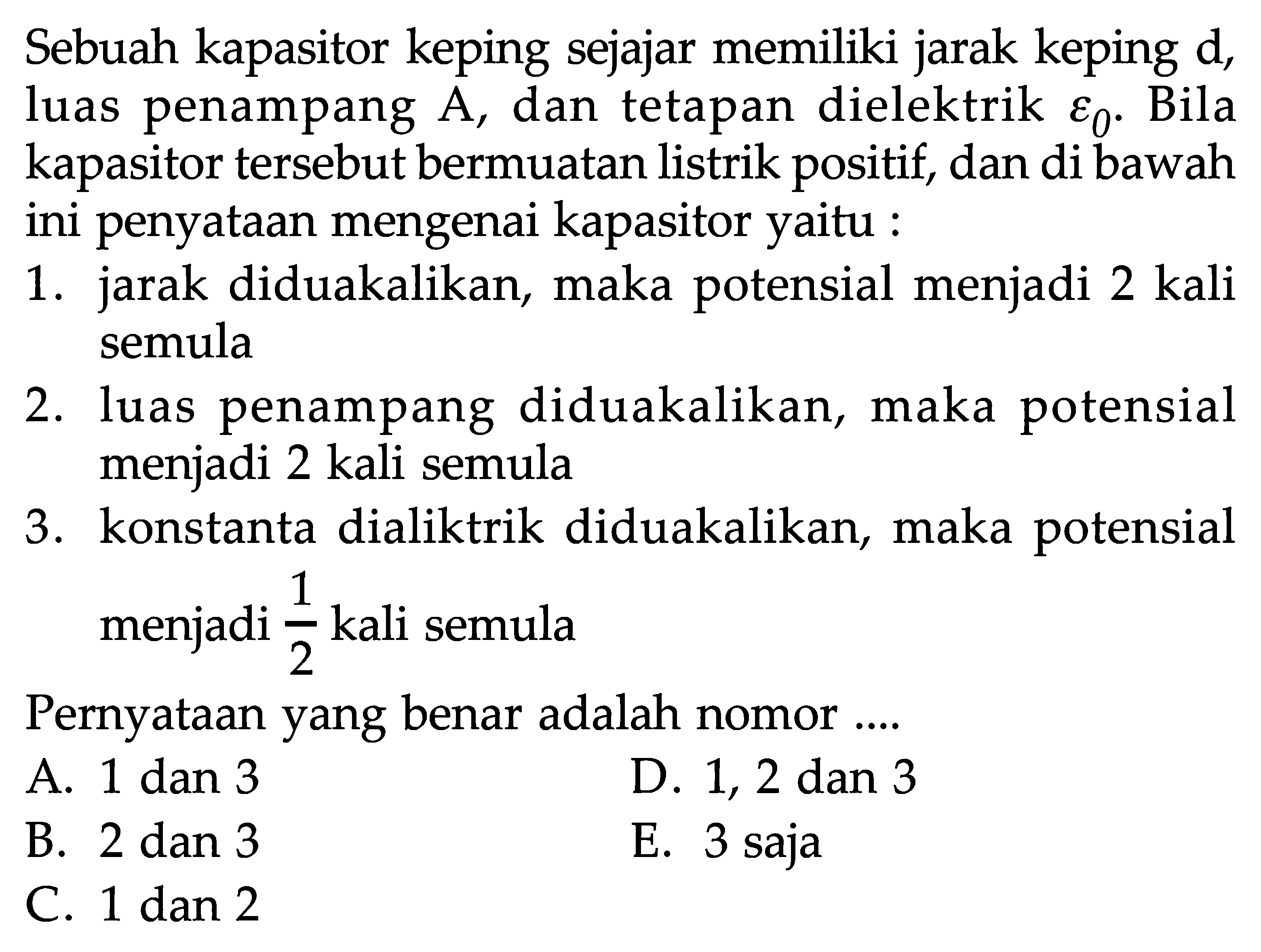 Sebuah kapasitor keping sejajar memiliki keping d, luas penampang A, dan tetapan dielektrik epsilon0. Bila kapasitor tersebut bermuatan listrik positif, dan di bawah ini penyataan mengenai kapasitor yaitu ; 1. diduakalikan, maka potensial menjadi 2 kali semula 2 . luas penampang diduakalikan, maka potensial menjadi 2 kali semula 3. konstanta dialiktrik diduakalikan, maka potensial menjadi 1/2 kali semula Pernyataan yang benar adalah nomor .....