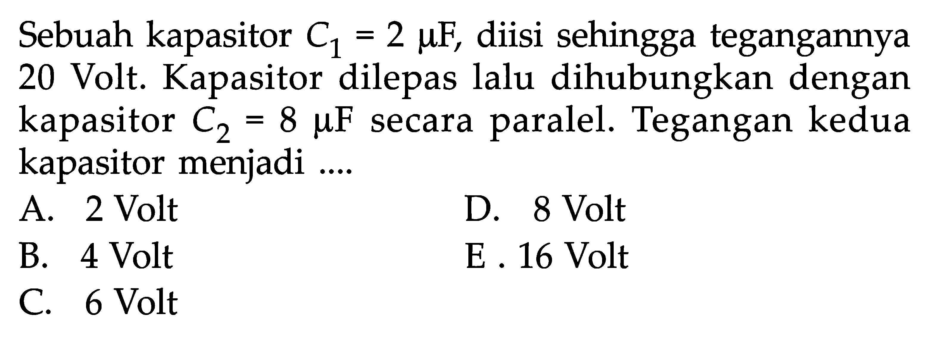 Sebuah kapasitor C1 = 2 muF, diisi sehingga tegangannya 20 Volt. Kapasitor dilepas lalu dihubungkan dengan kapasitor C2 = 8 muF secara paralel. Tegangan kedua kapasitor menjadi ....