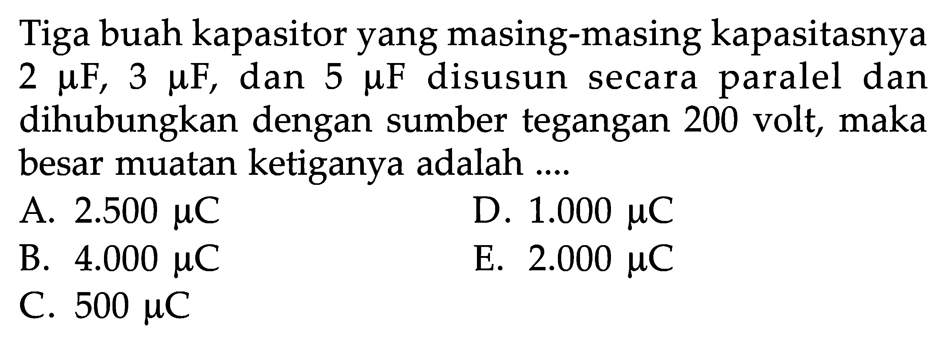 Tiga buah kapasitor yang masing-masing kapasitasnya 2 muF, 3 muF, dan 5 muF disusun secara paralel dan dihubungkan dengan sumber tegangan 200 volt, maka besar muatan ketiganya adalah ....