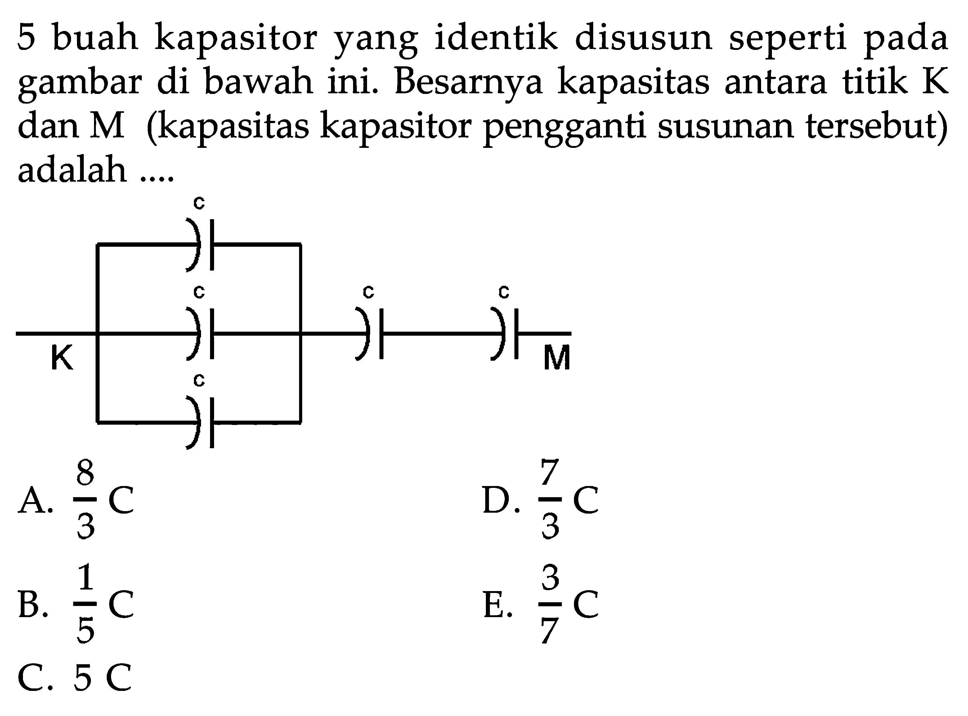 5 buah kapasitor yang identik disusun seperti pada gambar di bawah ini. Besarnya kapasitas antara titik  K  dan M (kapasitas kapasitor pengganti susunan tersebut) adalah ....K c c c c c M