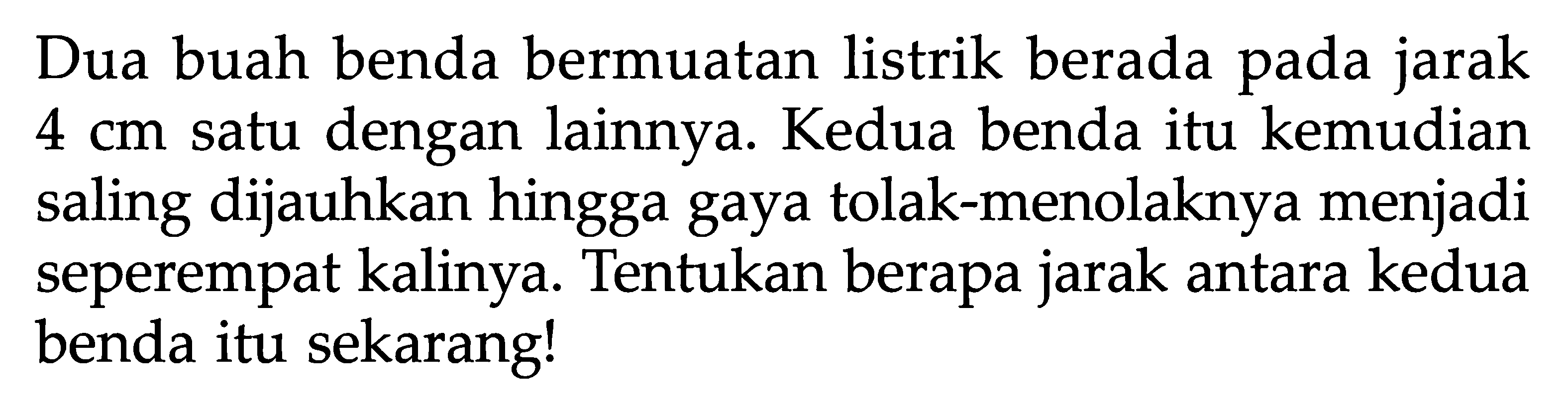 Dua buah benda bermuatan listrik berada pada jarak 4 cm satu dengan lainnya. Kedua benda itu kemudian saling dijauhkan hingga gaya tolak-menolaknya menjadi seperempat kalinya. Tentukan berapa jarak antara kedua benda itu sekarang!