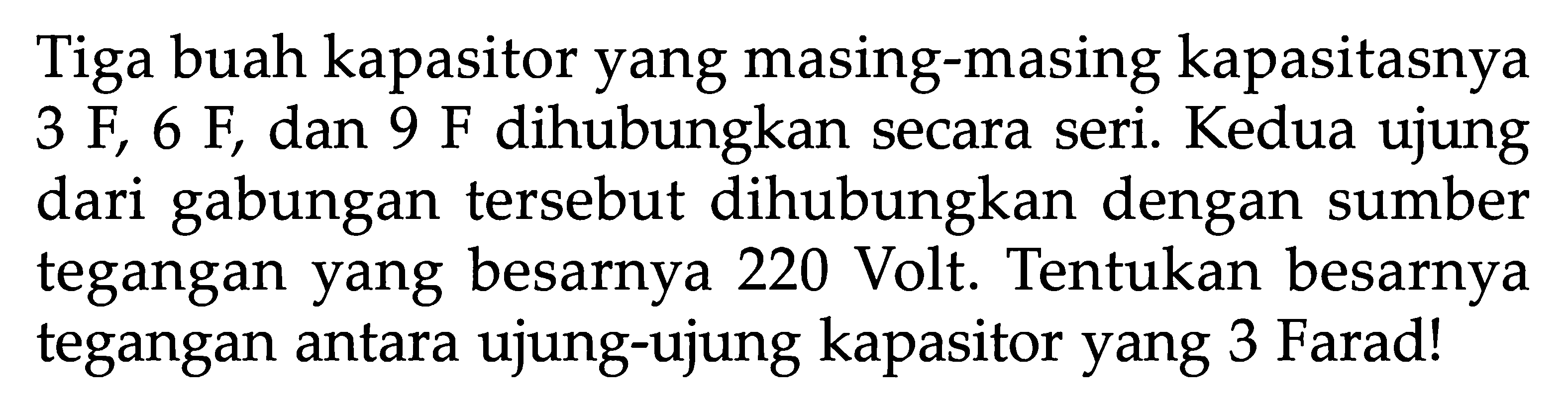 Tiga buah kapasitor yang masing-masing kapasitasnya 3 F, 6 F, dan 9 F dihubungkan secara seri. Kedua ujung dari gabungan tersebut dihubungkan dengan sumber tegangan yang besarnya 220 Volt. Tentukan besarnya tegangan antara ujung-ujung kapasitor yang 3 Farad!