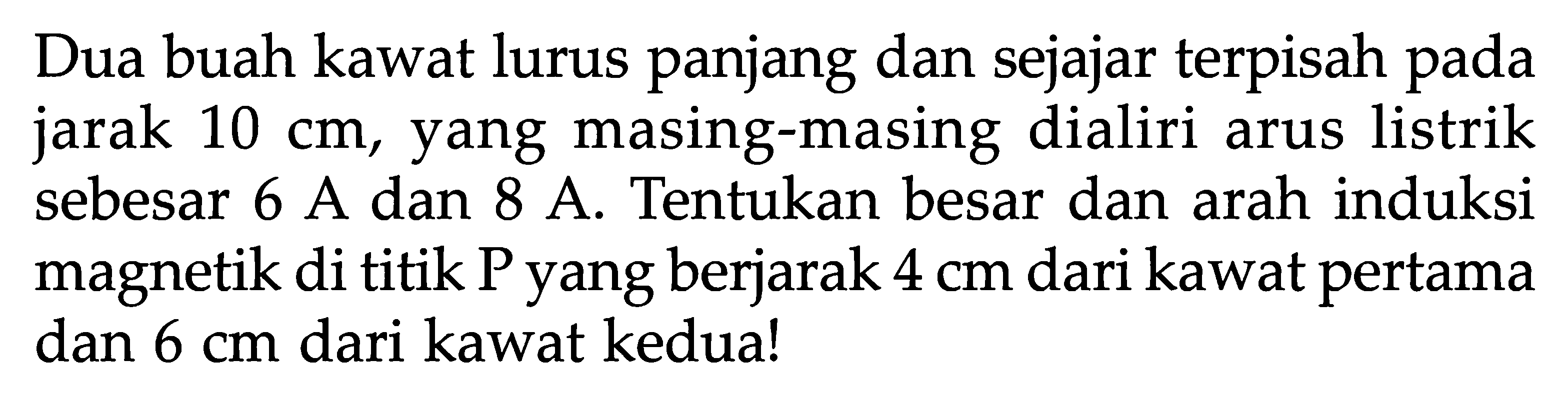 Dua buah kawat lurus panjang dan sejajar terpisah pada jarak  10 cm , yang masing-masing dialiri arus listrik sebesar 6 A dan 8 A. Tentukan besar dan arah induksi magnetik di titik P yang berjarak  4 cm  dari kawat pertama dan  6 cm  dari kawat kedua!