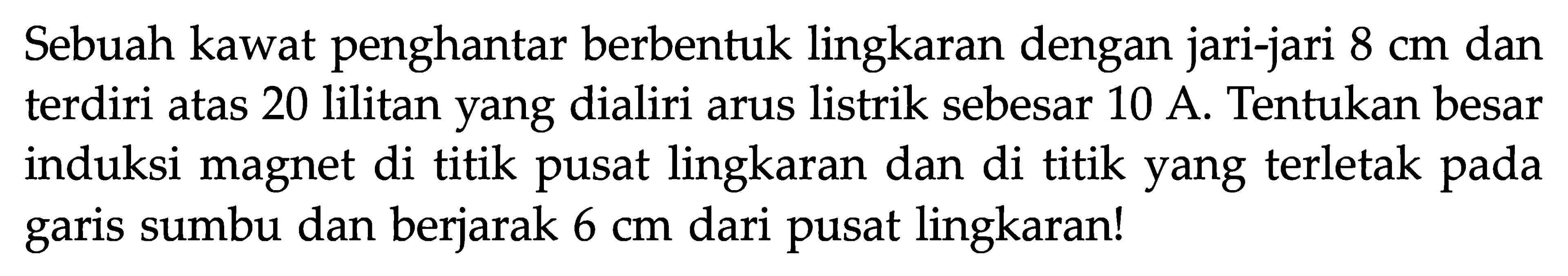 Sebuah kawat penghantar berbentuk lingkaran dengan jari-jari  8 cm  dan terdiri atas 20 lilitan yang dialiri arus listrik sebesar 10 A. Tentukan besar induksi magnet di titik pusat lingkaran dan di titik yang terletak pada garis sumbu dan berjarak  6 cm  dari pusat lingkaran!
