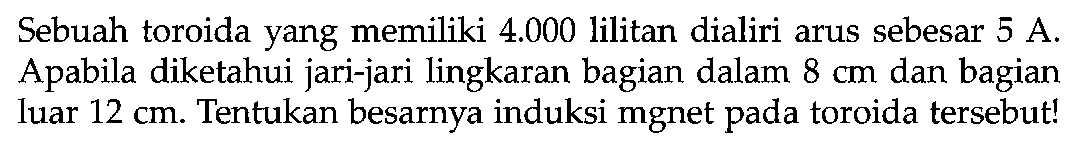 Sebuah toroida yang memiliki  4.000  lilitan dialiri arus sebesar  5 A . Apabila diketahui jari-jari lingkaran bagian dalam  8 cm  dan bagian luar  12 cm . Tentukan besarnya induksi mgnet pada toroida tersebut!