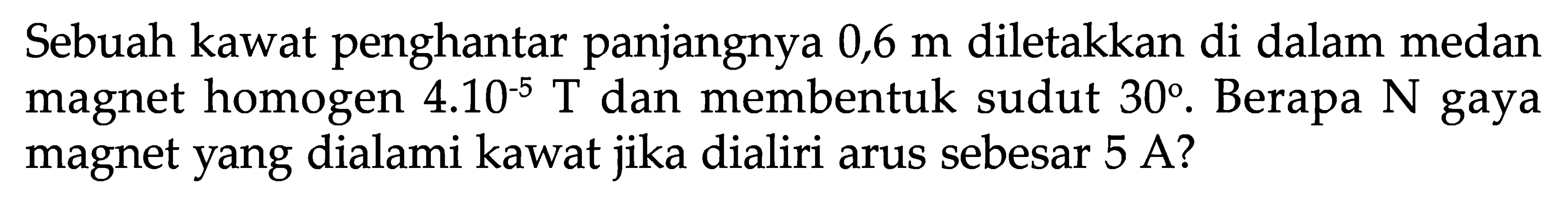 Sebuah kawat penghantar panjangnya  0,6 m  diletakkan di dalam medan magnet homogen  4.10^(-5) T  dan membentuk sudut  30 . Berapa  N  gaya magnet yang dialami kawat jika dialiri arus sebesar 5 A?