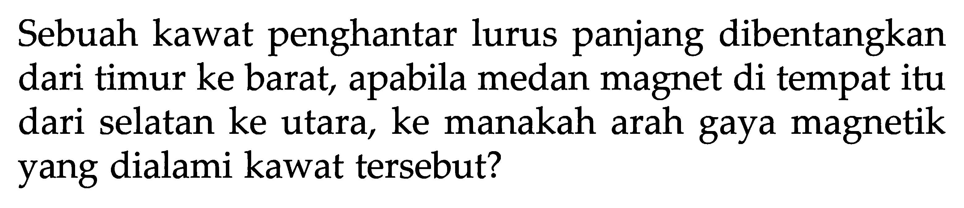 Sebuah kawat penghantar lurus panjang dibentangkan dari timur ke barat, apabila medan magnet di tempat itu dari selatan ke utara, ke manakah arah gaya magnetik yang dialami kawat tersebut?