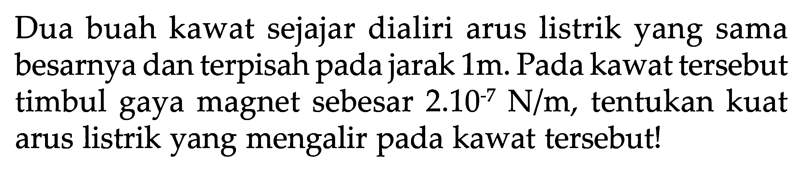 Dua buah kawat sejajar dialiri arus listrik yang sama besarnya dan terpisah pada jarak  1 m . Pada kawat tersebut timbul gaya magnet sebesar 2.10^(-7) N/m , tentukan kuat arus listrik yang mengalir pada kawat tersebut!