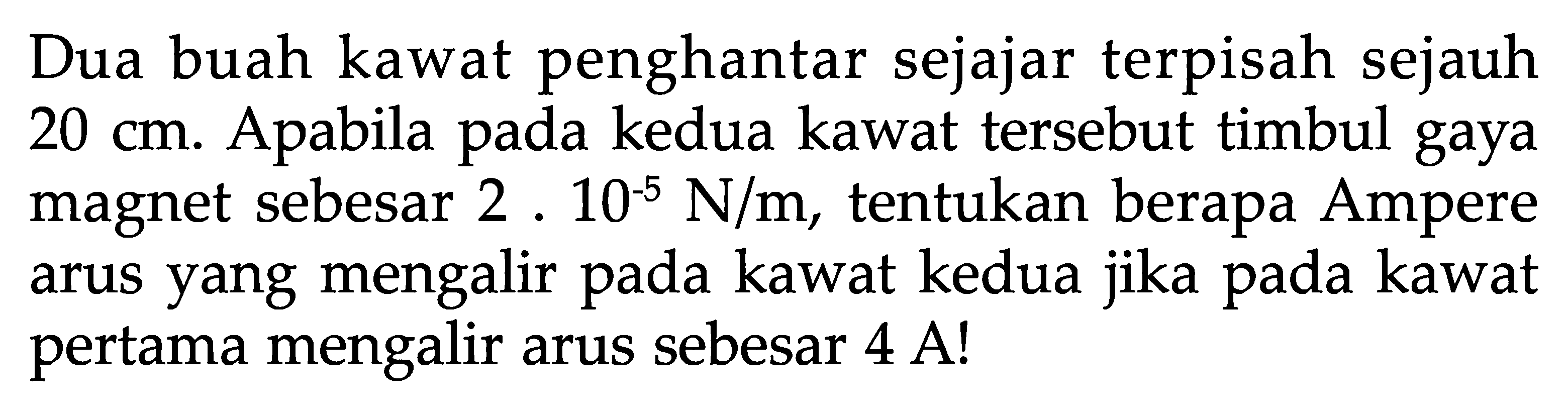 Dua buah kawat penghantar sejajar terpisah sejauh  20 cm . Apabila pada kedua kawat tersebut timbul gaya magnet sebesar 2.10^(-5) N/m , tentukan berapa Ampere arus yang mengalir pada kawat kedua jika pada kawat pertama mengalir arus sebesar 4 A!