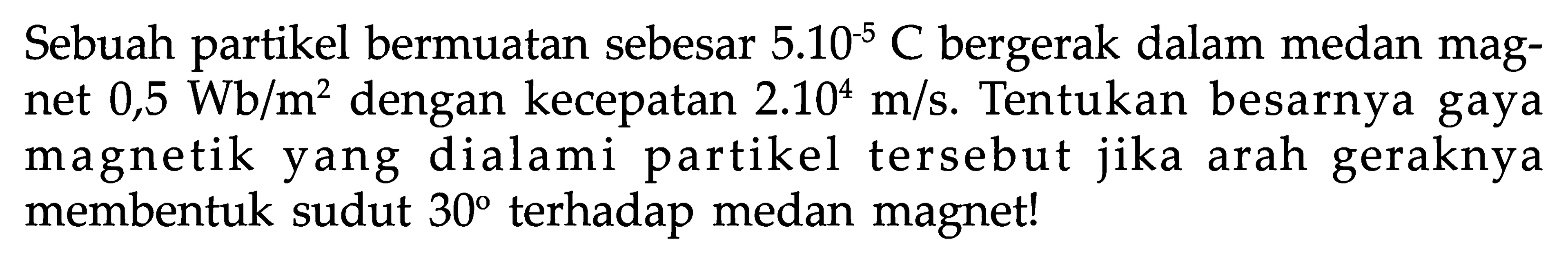 Sebuah partikel bermuatan sebesar  5.10^(-5) C  bergerak dalam medan magnet  0,5 Wb/m^2  dengan kecepatan  2.10^4 m/s . Tentukan besarnya gaya magnetik yang dialami partikel tersebut jika arah geraknya membentuk sudut  30  terhadap medan magnet!