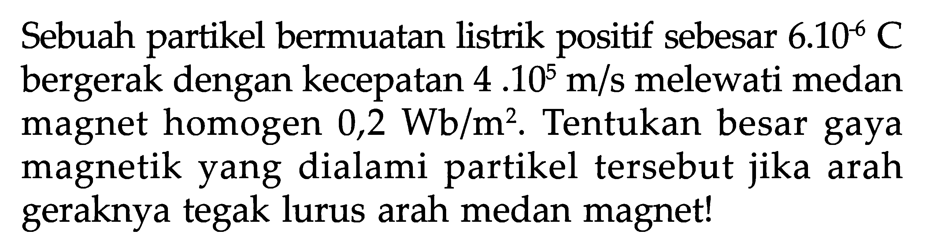 Sebuah partikel bermuatan listrik positif sebesar  6.10^-6 C  bergerak dengan kecepatan  4.10^5 m/s  melewati medan magnet homogen  0,2 Wb/m^2 . Tentukan besar gaya magnetik yang dialami partikel tersebut jika arah geraknya tegak lurus arah medan magnet!