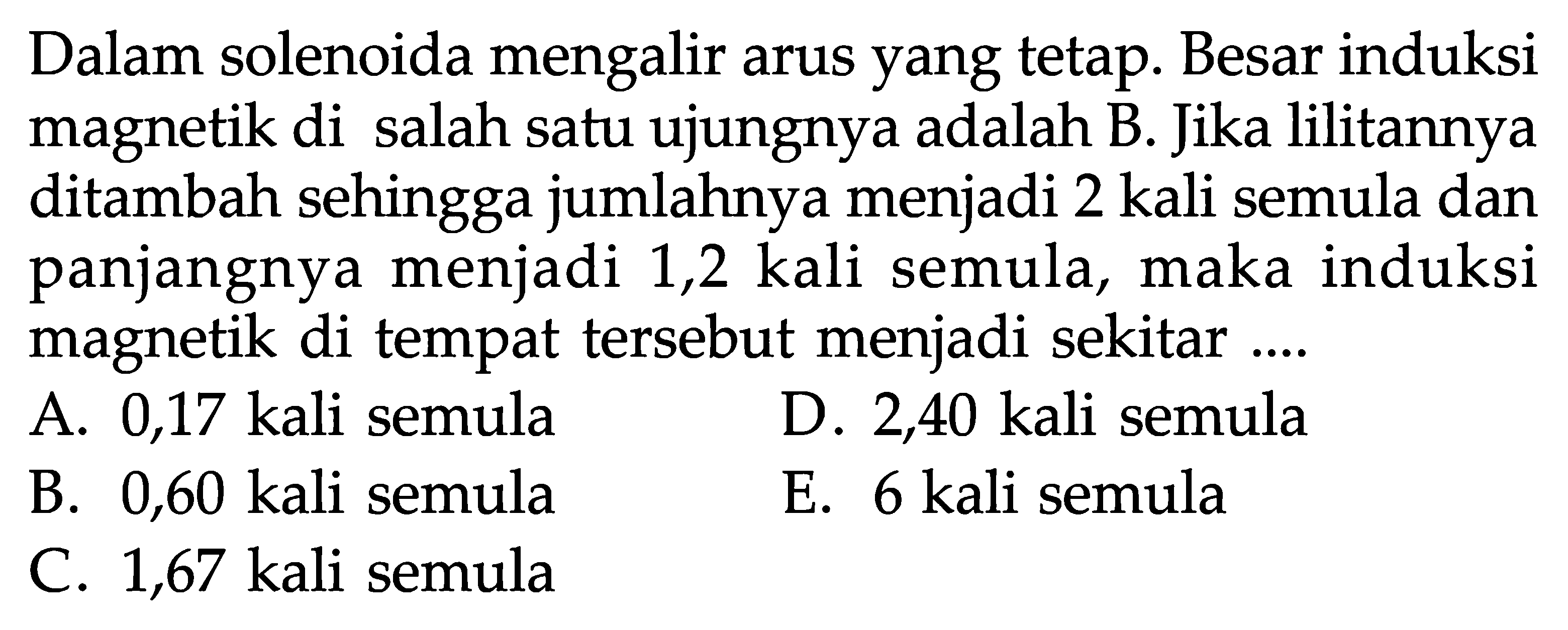 Dalam solenoida mengalir arus yang tetap. Besar induksi magnetik di salah satu ujungnya adalah B. Jika lilitannya ditambah sehingga jumlahnya menjadi 2 kali semula dan panjangnya menjadi 1,2 kali semula, maka induksi magnetik di tempat tersebut menjadi sekitar .... 