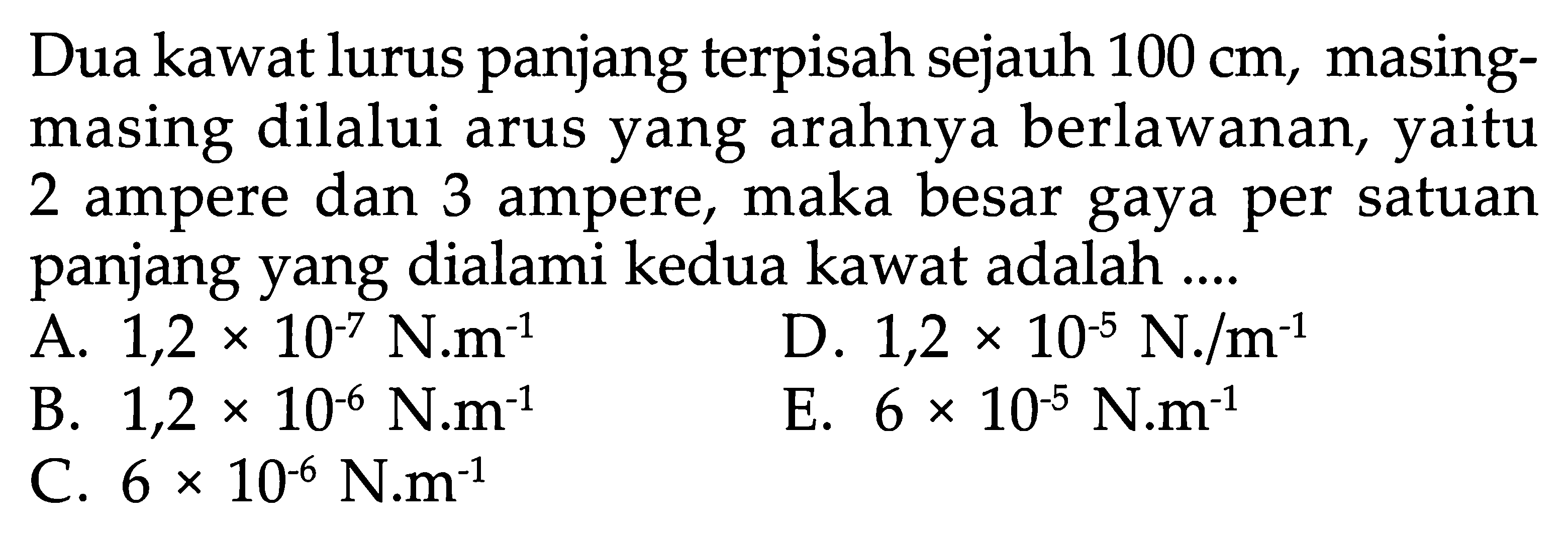 Dua kawat lurus panjang terpisah sejauh  100 cm , masingmasing dilalui arus yang arahnya berlawanan, yaitu 2 ampere dan 3 ampere, maka besar gaya per satuan panjang yang dialami kedua kawat adalah ....