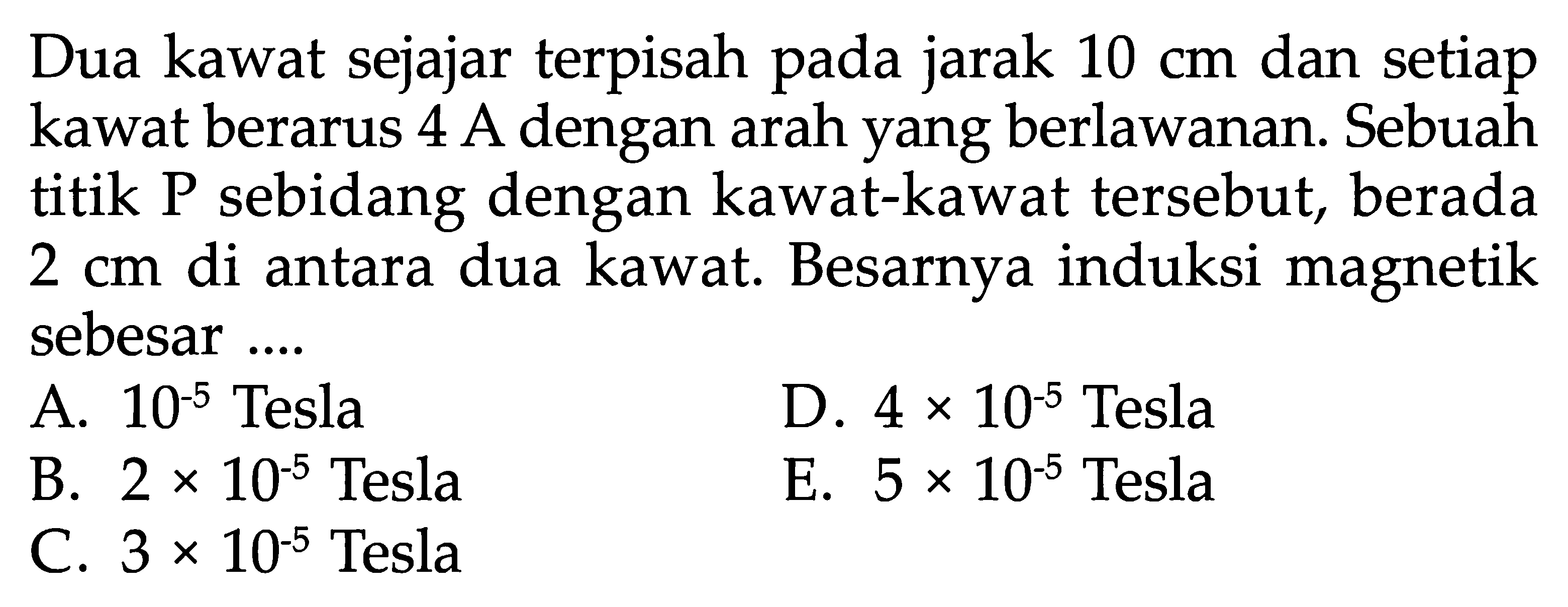 Dua kawat sejajar terpisah pada jarak  10 cm  dan setiap kawat berarus 4 A dengan arah yang berlawanan. Sebuah titik P sebidang dengan kawat-kawat tersebut, berada  2 cm  di antara dua kawat. Besarnya induksi magnetik sebesar ....