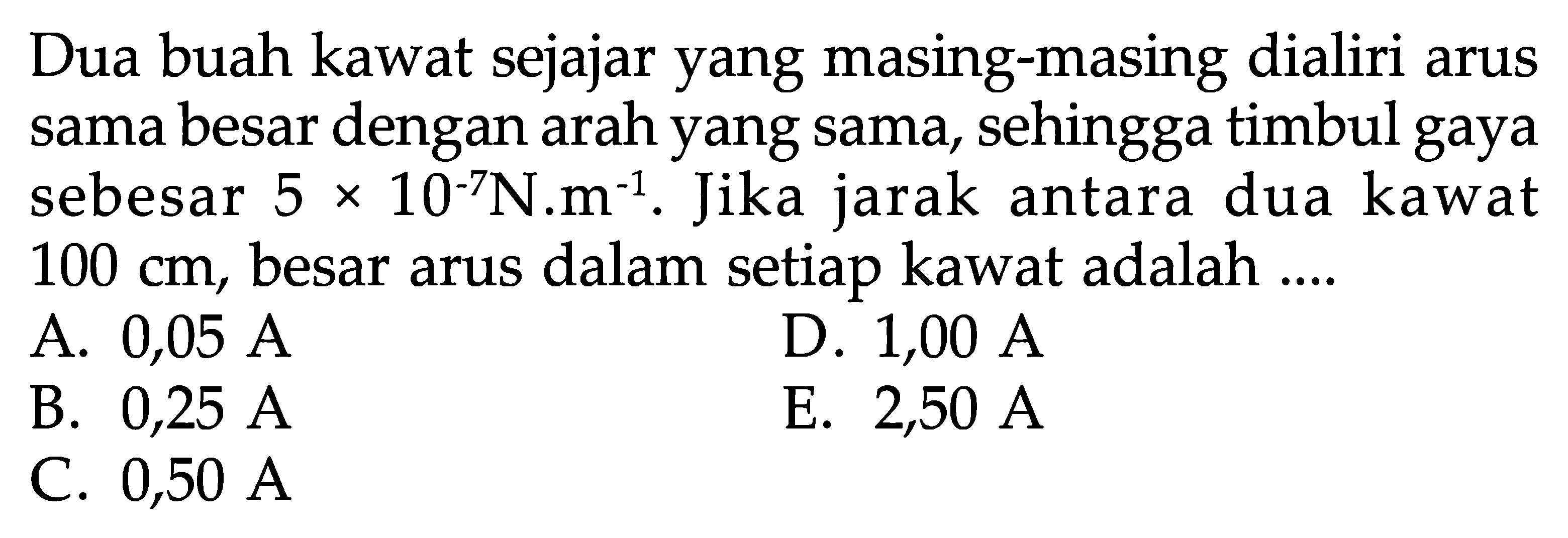 Dua buah kawat sejajar yang masing-masing dialiri arus sama besar dengan arah yang sama, sehingga timbul gaya sebesar 5 x 10^(-7) N . m^(-1). Jika jarak antara dua kawat  100 cm , besar arus dalam setiap kawat adalah ....