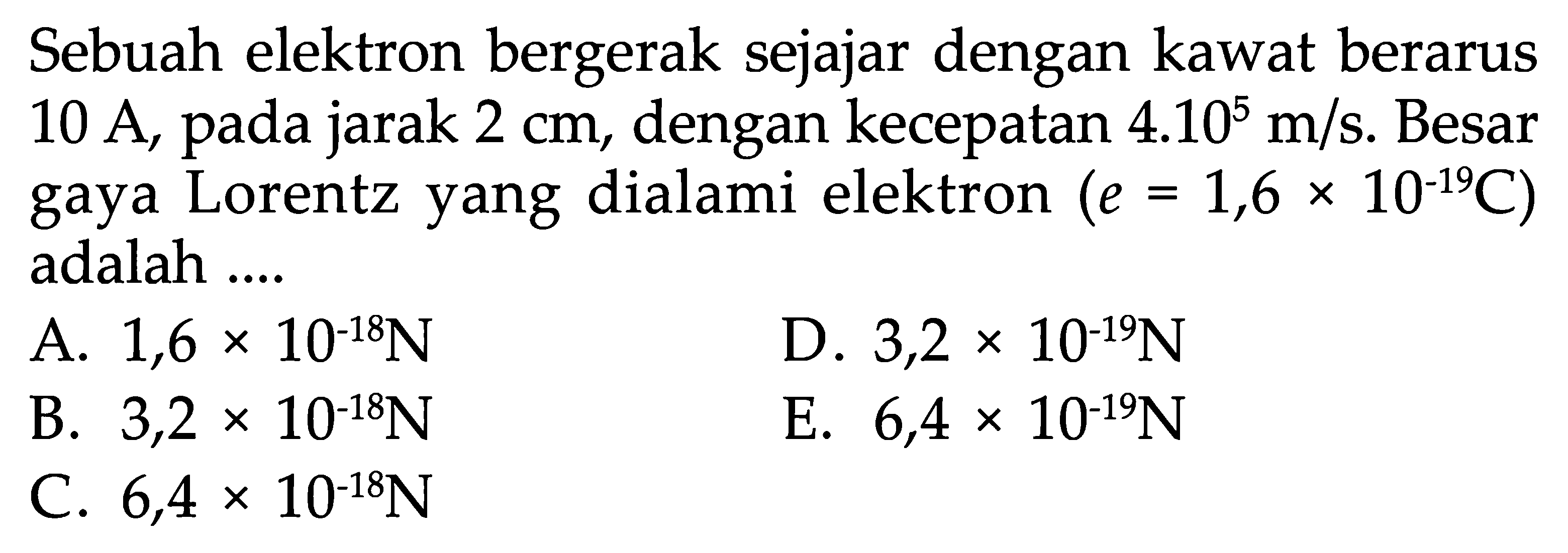 Sebuah elektron bergerak sejajar dengan kawat berarus 10 A, pada jarak  2 cm , dengan kecepatan  4.10^5 m/s . Besar gaya Lorentz yang dialami elektron  (e=1,6 x 10^(-19) C)  adalah ....