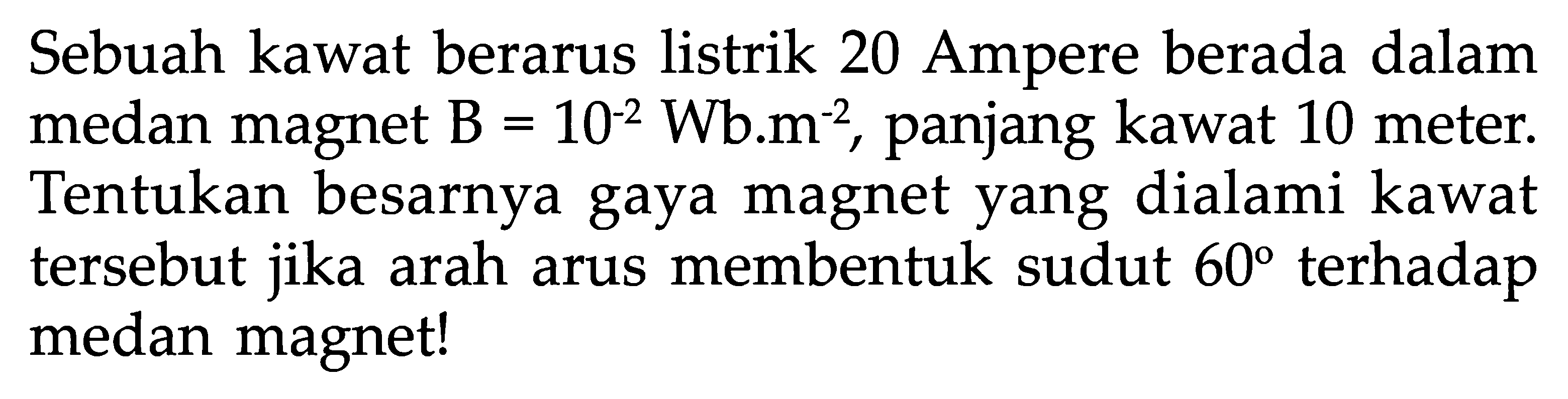 Sebuah kawat berarus listrik 20 Ampere berada dalam medan magnet  B=10^(-2) Wb . m^(-2) , panjang kawat 10 meter. Tentukan besarnya gaya magnet yang dialami kawat tersebut jika arah arus membentuk sudut  60  terhadap medan magnet!