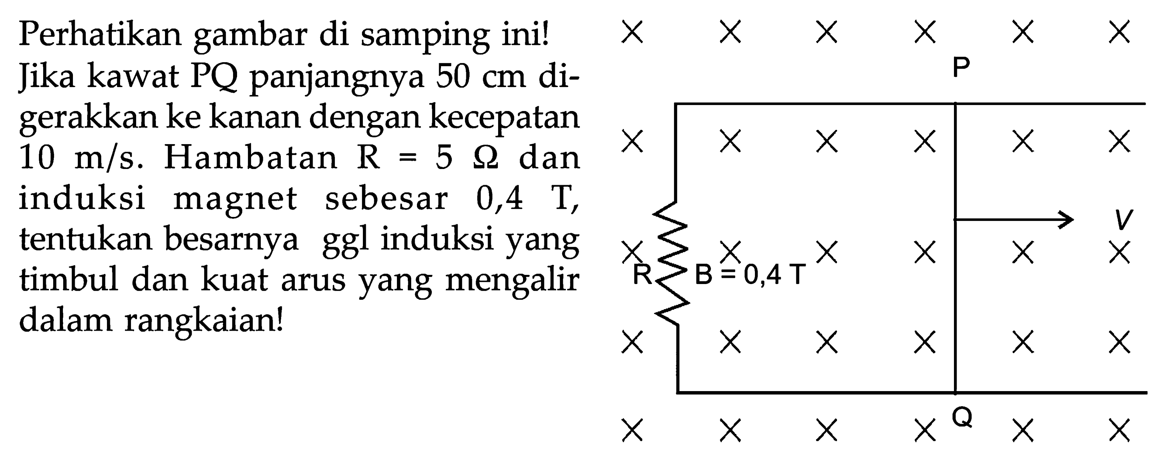 Perhatikan gambar di samping ini! Jika kawat PQ panjangnya 50 cm digerakkan ke kanan dengan kecepatan 10 m/s. Hambatan R=5 Ohm dan induksi magnet sebesar 0,4 T, tentukan besar ggl induksi yang timbul dan kuat arus yang mengalir dalam rangkaian!