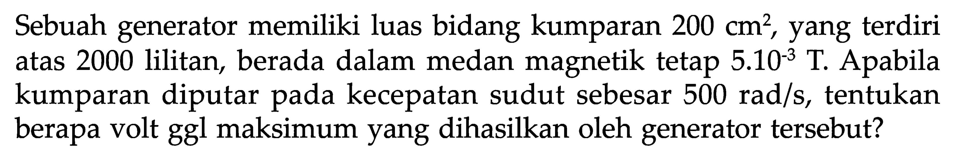 Sebuah generator memiliki luas bidang kumparan 200 cm^2, yang terdiri atas 2000 lilitan, berada dalam medan magnetik tetap 5.10^(-3) T. Apabila kumparan diputar pada kecepatan sudut sebesar  500 rad/s, tentukan berapa volt ggl maksimum yang dihasilkan oleh generator tersebut?