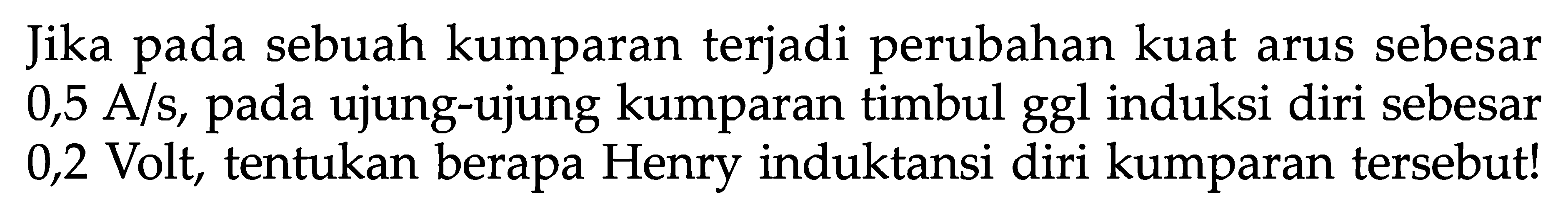 Jika pada sebuah kumparan terjadi perubahan kuat arus sebesar 0,5 A/s, pada ujung-ujung kumparan timbul ggl induksi diri sebesar 0,2 Volt, tentukan berapa Henry induktansi diri kumparan tersebut!