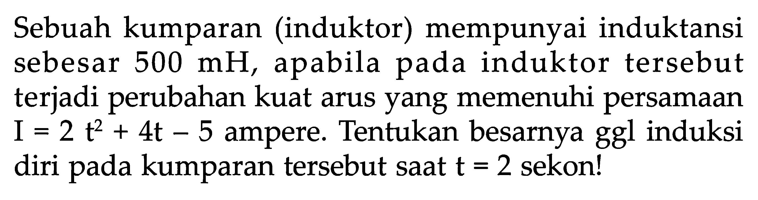 Sebuah kumparan (induktor) mempunyai induktansi sebesar  500 mH , apabila pada induktor tersebut terjadi perubahan kuat arus yang memenuhi persamaan I=2t^2+4t-5  ampere. Tentukan besarnya ggl induksi diri pada kumparan tersebut saat  t=2  sekon!