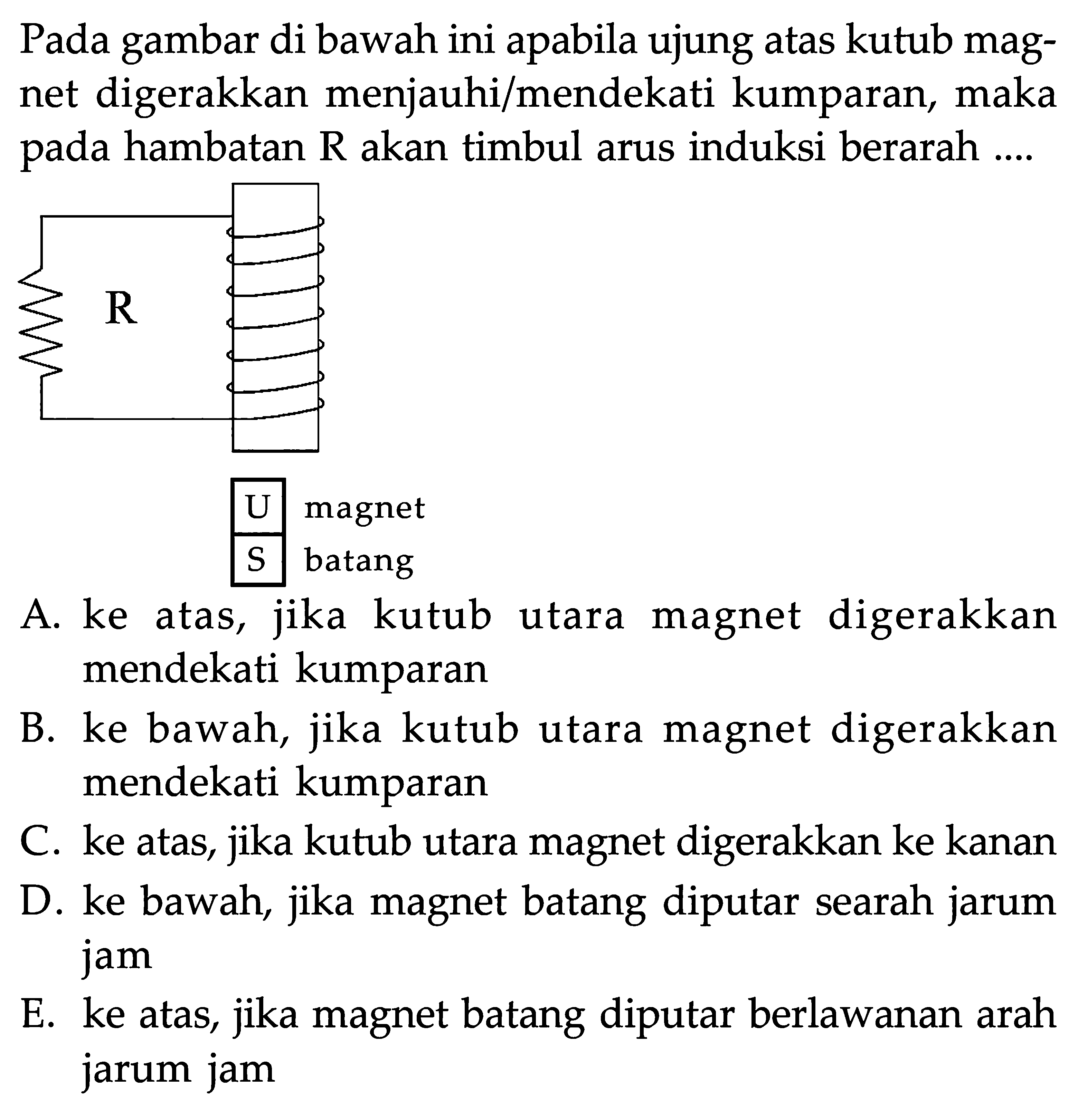 Pada gambar di bawah ini apabila ujung atas kutub magnet digerakkan menjauhi/mendekati kumparan, maka pada hambatan  R  akan timbul arus induksi berarah....A. ke atas, jika kutub utara magnet digerakkan mendekati kumparan B. ke bawah, jika kutub utara magnet digerakkan mendekati kumparan C. ke atas, jika kutub utara magnet digerakkan ke kanan D. ke bawah, jika magnet batang diputar searah jarum jam E. ke atas, jika magnet batang diputar berlawanan arah jarum jam