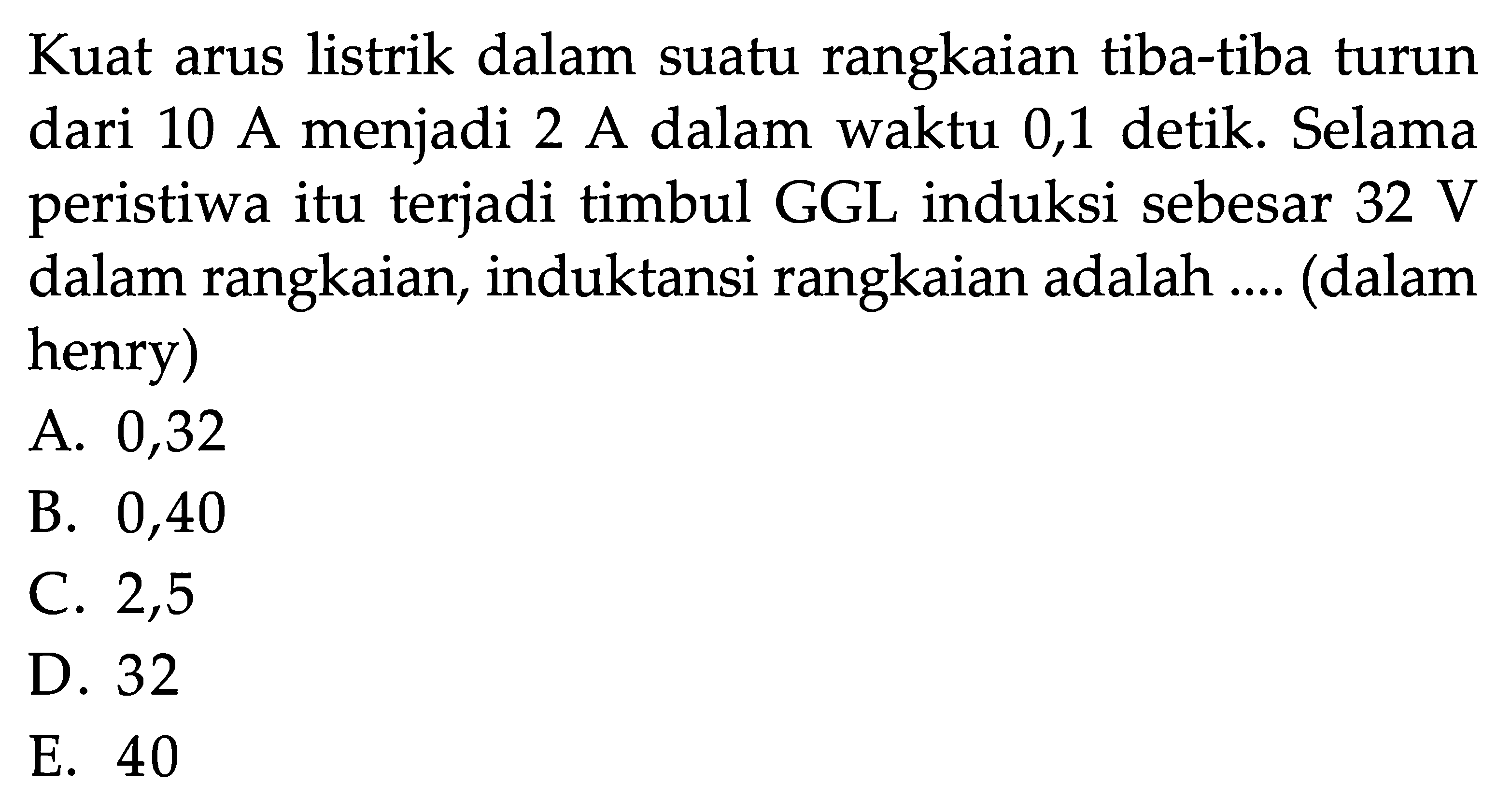 Kuat arus listrik dalam suatu rangkaian tiba-tiba turun dari 10 A menjadi 2 A dalam waktu 0,1 detik. Selama peristiwa itu terjadi timbul GGL induksi sebesar 32 V dalam rangkaian, induktansi rangkaian adalah .... (dalam henry)