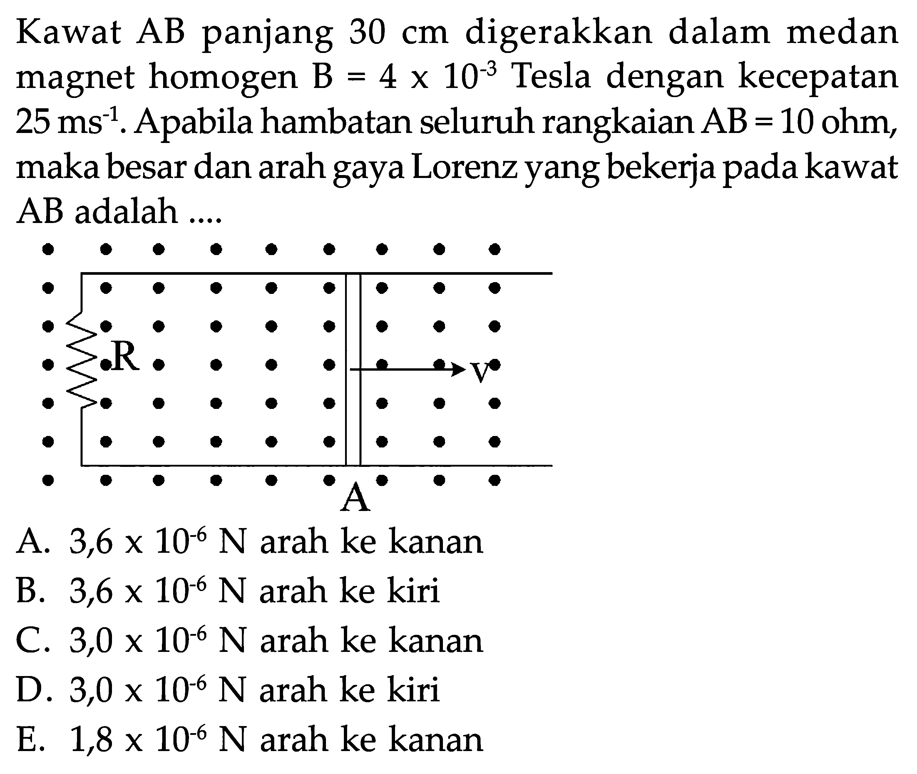 Kawat AB panjang 30 cm digerakkan dalam medan magnet homogen B=4 x 10^(-3 ) Tesla dengan kecepatan 25 ms^(-1). Apabila hambatan seluruh rangkaian AB=10 ohm, maka besar dan arah gaya Lorenz yang bekerja pada kawat AB adalah....