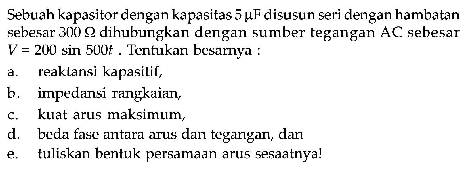 Sebuah kapasitor dengan kapasitas 5 mu F disusun seri dengan hambatan sebesar 300 Ohm dihubungkan dengan sumber tegangan AC sebesar V=200 sin 500t. Tentukan besarnya : a. reaktansi kapasitif, b. impedansi rangkaian, c. kuat arus maksimum, d. beda fase antara arus dan tegangan, dan e. tuliskan bentuk persamaan arus sesaatnya! 