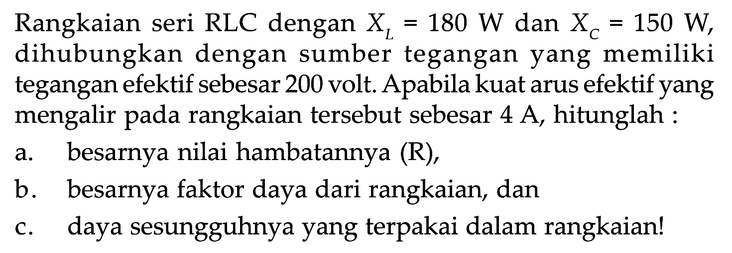 Rangkaian seri RLC dengan  XL=180 W  dan  XC=150 W , dihubungkan dengan sumber tegangan yang memiliki tegangan efektif sebesar 200 volt. Apabila kuat arus efektif yang mengalir pada rangkaian tersebut sebesar 4 A, hitunglah : a. besarnya nilai hambatannya (R), b. besarnya faktor daya dari rangkaian, dan c. daya sesungguhnya yang terpakai dalam rangkaian!