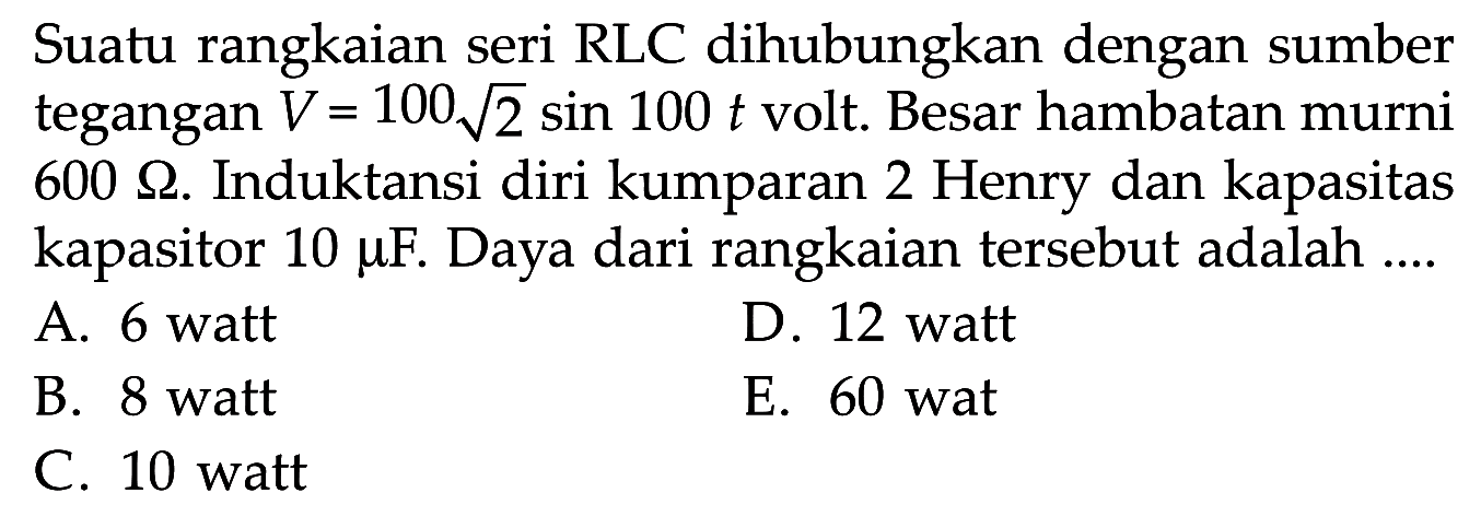 Suatu rangkaian seri RLC dihubungkan dengan sumber tegangan V = 100 akar(2) sin 100 t volt. Besar hambatan murni 600 ohm. Induktansi diri kumparan 2 Henry dan kapasitas kapasitor 10 mu F. Daya dari rangkaian tersebut adalah ....