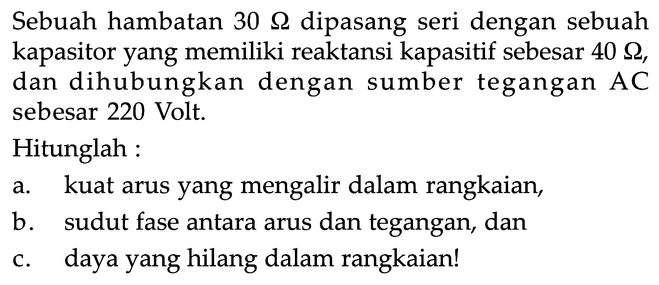 Sebuah hambatan 30 Ohm dipasang seri dengan sebuah kapasitor yang memiliki reaktansi kapasitif sebesar 40 Ohm, dan dihubungkan dengan sumber tegangan AC sebesar 220 Volt. Hitunglah: a. kuat arus yang mengalir dalam rangkaian, b. sudut fase antara arus dan tegangan, dan c. daya yang hilang dalam rangkaian!