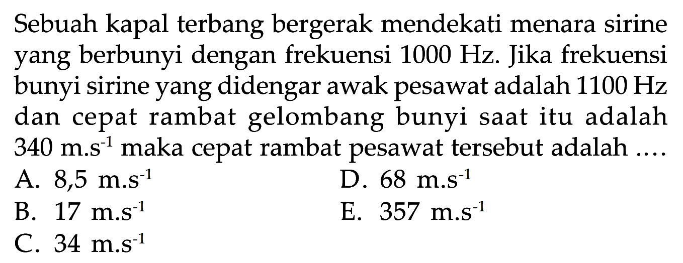 Sebuah kapal terbang bergerak mendekati menara sirine yang berbunyi dengan frekuensi  1000 Hz . Jika frekuensi bunyi sirine yang didengar awak pesawat adalah  1100 Hz  dan cepat rambat gelombang bunyi saat itu adalah  340 m . s^-1  maka cepat rambat pesawat tersebut adalah ....