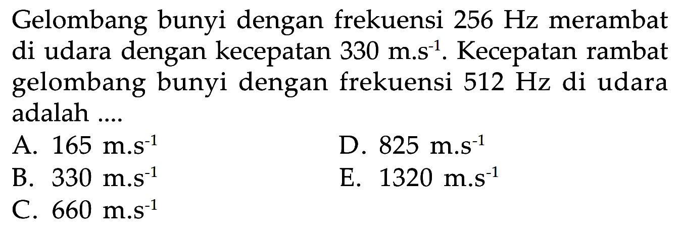 Gelombang bunyi dengan frekuensi 256 Hz merambat di udara dengan kecepatan 330 m.s^(-1). Kecepatan rambat gelombang bunyi dengan frekuensi 512 Hz di udara adalah ....