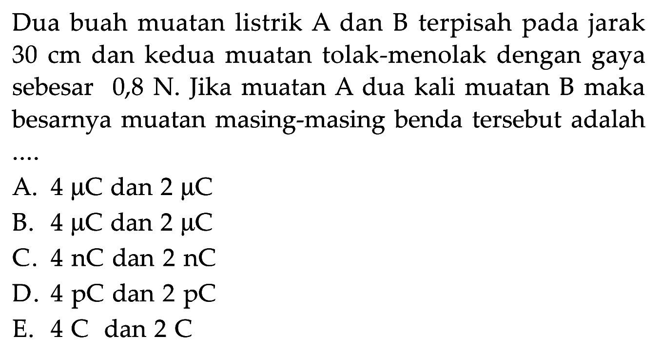 Dua buah muatan listrik A dan B terpisah pada jarak  30 cm  dan kedua muatan tolak-menolak dengan gaya sebesar 0,8 N. Jika muatan A dua kali muatan B maka besarnya muatan masing-masing benda tersebut adalah...