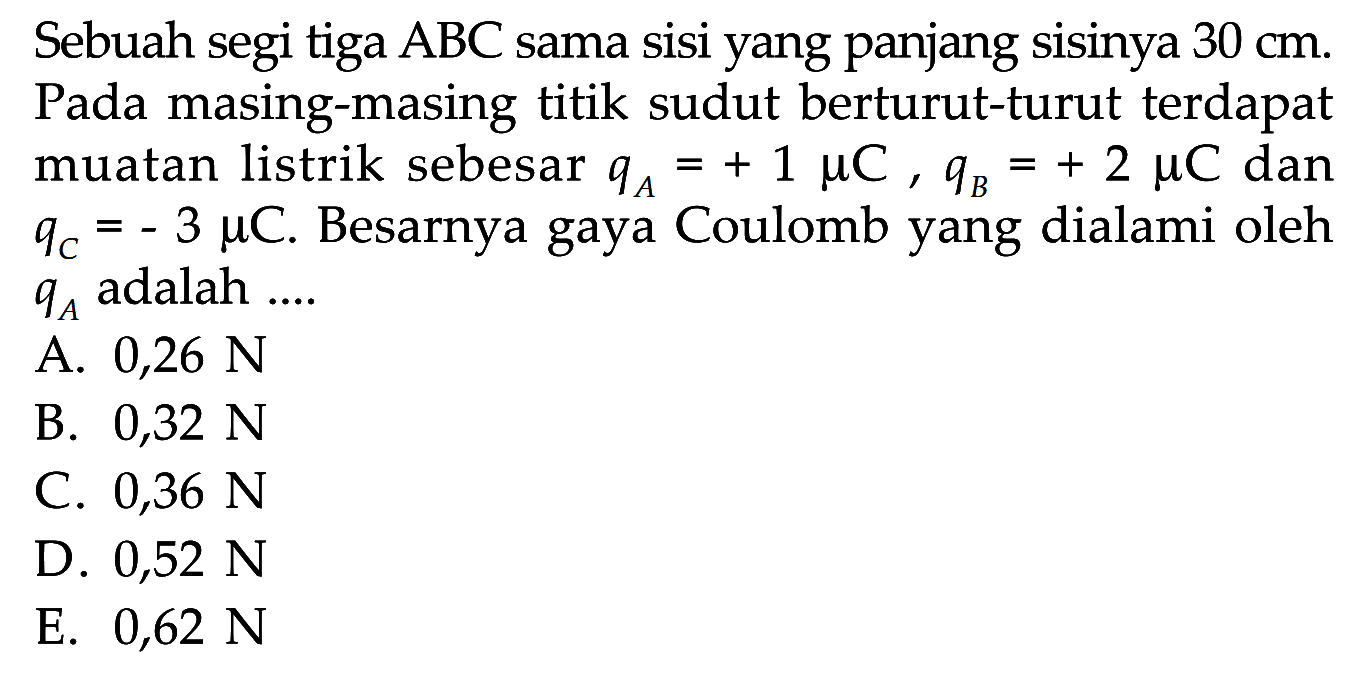 Sebuah segi tiga ABC sama sisi yang panjang sisinya 30 cm. Pada masing-masing titik sudut berturut-turut terdapat muatan listrik sebesar qA = + 1 muC, qB = +2 muC dan qc = -3 muC. Besarnya gaya Coulomb yang dialami oleh qA adalah....