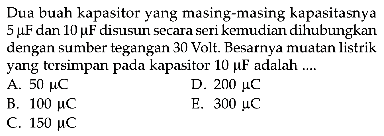 Dua buah kapasitor yang masing-masing kapasitasnya  5 mikro F dan 10 mikro F  disusun secara seri kemudian dihubungkan dengan sumber tegangan 30 Volt. Besarnya muatan listrik yang tersimpan pada kapasitor 10 mikro F adalah....