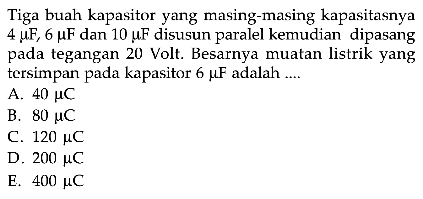 Tiga buah kapasitor yang masing-masing kapasitasnya 4 mikro F, 6 mikro F dan 10 mikro F disusun paralel kemudian dipasang pada tegangan 20 Volt. Besarnya muatan listrik yang tersimpan pada kapasitor 6 mikro F adalah....