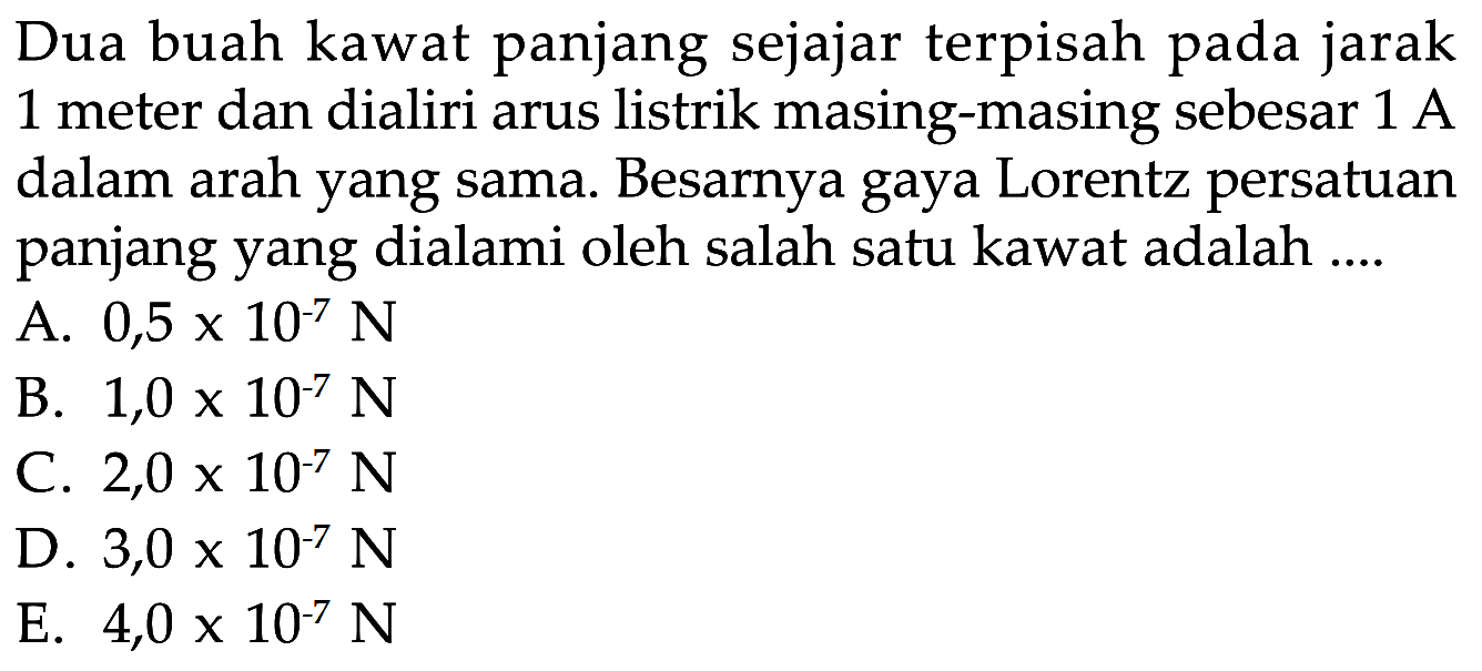 Dua buah kawat panjang sejajar terpisah pada jarak 1 meter dan dialiri arus listrik masing-masing sebesar  1 A  dalam arah yang sama. Besarnya gaya Lorentz persatuan panjang yang dialami oleh salah satu kawat adalah....