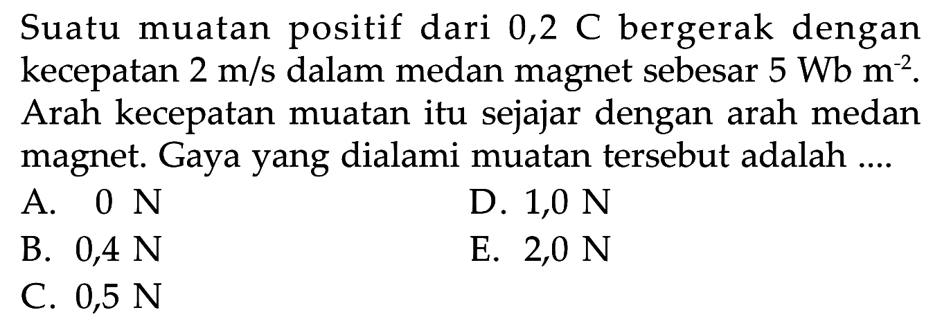 Suatu muatan positif dari 0,2 C bergerak dengan kecepatan  2 m/s  dalam medan magnet sebesar  5 Wb m^(-2). Arah kecepatan muatan itu sejajar dengan arah medan magnet. Gaya yang dialami muatan tersebut adalah....