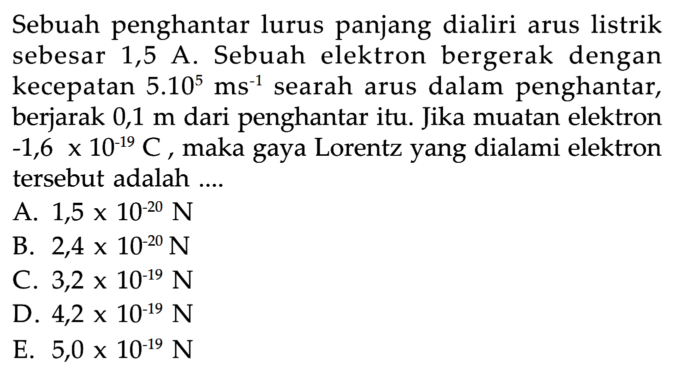 Sebuah penghantar lurus panjang dialiri arus listrik sebesar 1,5 A. Sebuah elektron bergerak dengan kecepatan 5.10^5 ms^(-1) searah arus dalam penghantar, berjarak  0,1 m  dari penghantar itu. Jika muatan elektron -1,6 x 10^(-19) C, maka gaya Lorentz yang dialami elektron tersebut adalah....