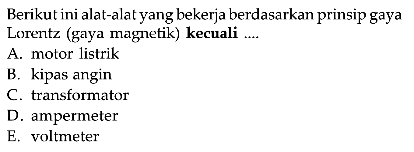 Berikut ini alat-alat yang bekerja berdasarkan prinsip gaya Lorentz (gaya magnetik) kecuali .... A. motor listrik B. kipas angin C. transformator D. ampermeter E. voltmeter 