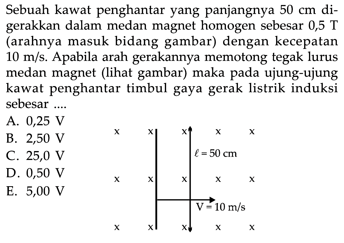 Sebuah kawat penghantar yang panjangnya 50 cm digerakkan dalam medan magnet homogen sebesar 0,5 T (arahnya masuk bidang gambar) dengan kecepatan 10 m/s. Apabila arah gerakannya memotong tegak lurus medan magnet (lihat gambar) maka pada ujung-ujung kawat penghantar timbul gaya gerak listrik induksi sebesar....