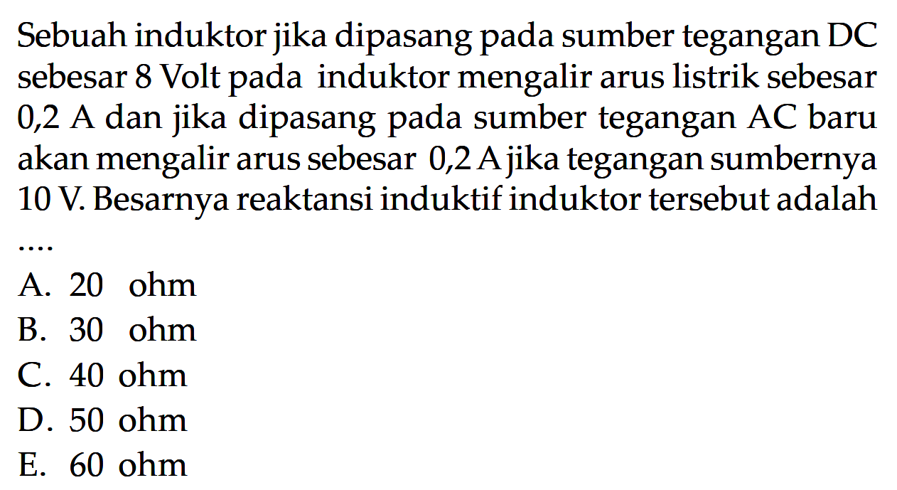 Sebuah induktor jika dipasang pada sumber tegangan DC sebesar 8 Volt pada induktor mengalir arus listrik sebesar 0,2 A dan jika dipasang pada sumber tegangan AC baru akan mengalir arus sebesar 0,2 A jika tegangan sumbernya 10 V. Besarnya reaktansi induktif induktor tersebut adalah